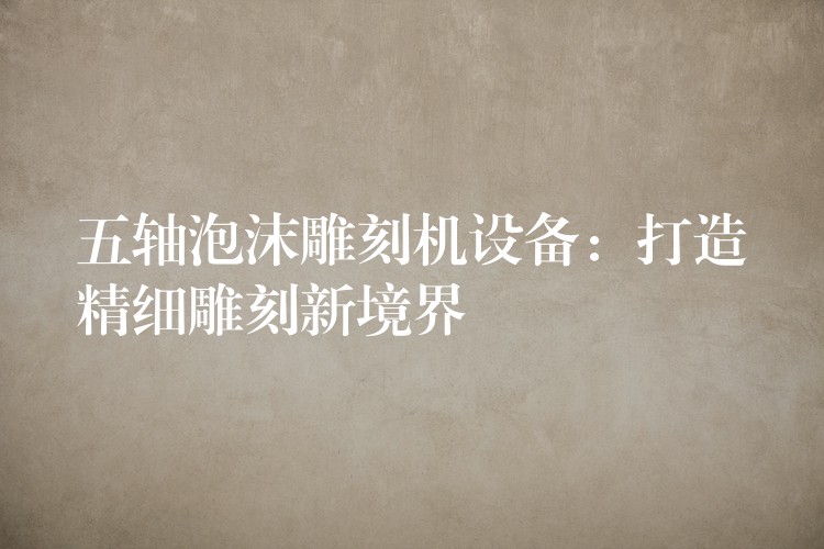 五轴泡沫雕刻机设备：打造精细雕刻新境界
