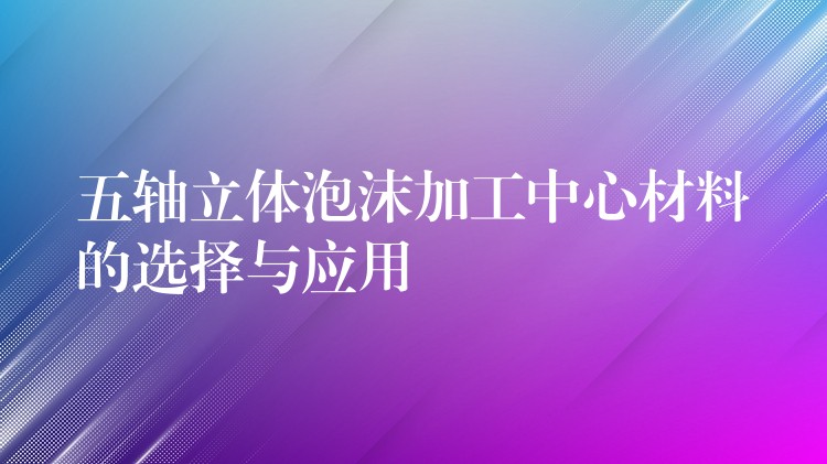 五轴立体泡沫加工中心材料的选择与应用