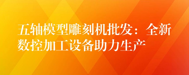 五轴模型雕刻机批发：全新数控加工设备助力生产
