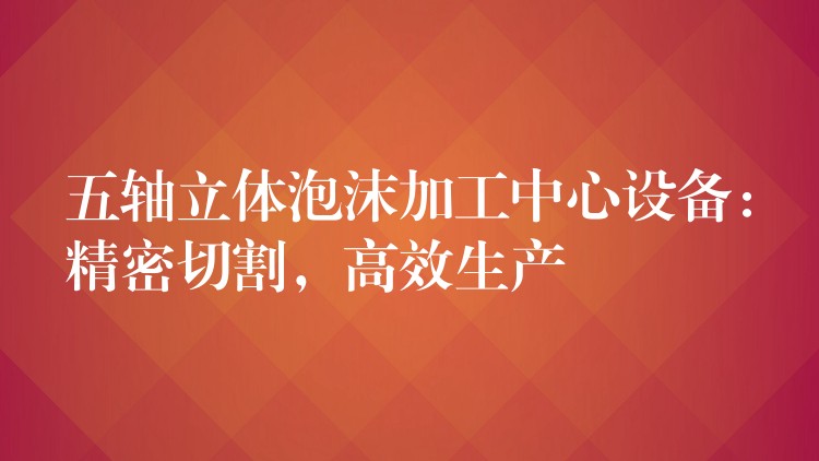 五轴立体泡沫加工中心设备：精密切割，高效生产