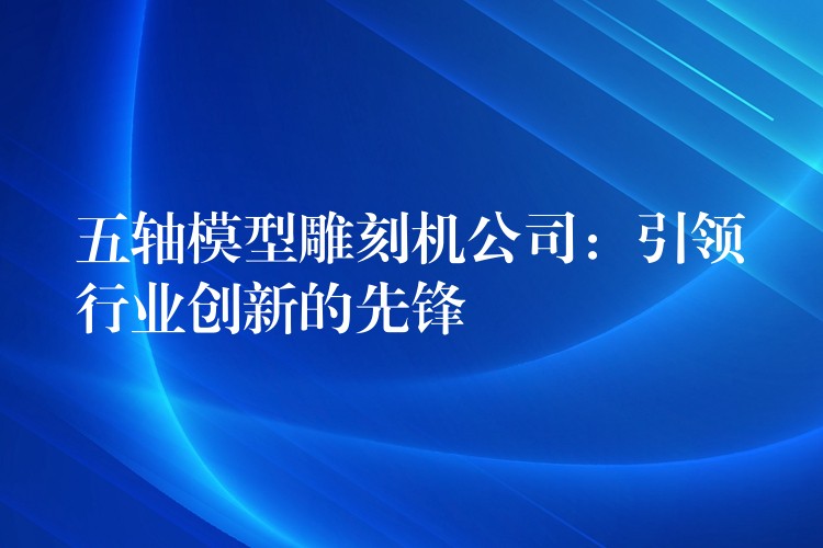 五轴模型雕刻机公司：引领行业创新的先锋