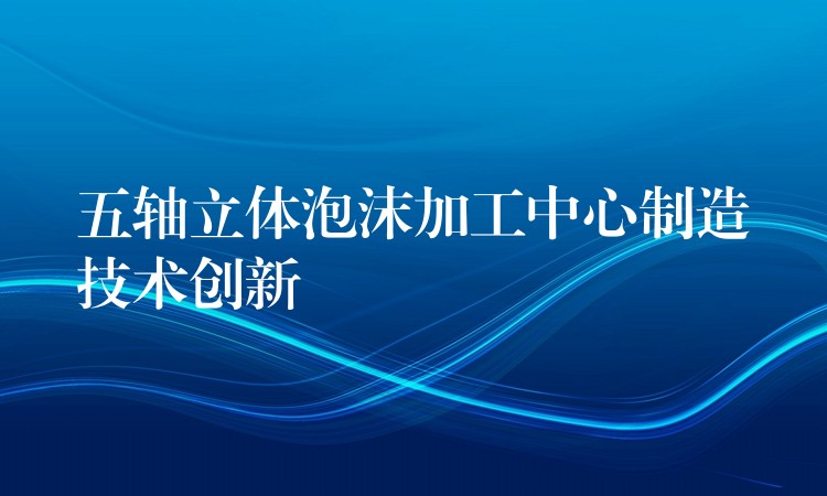 五轴立体泡沫加工中心制造技术创新