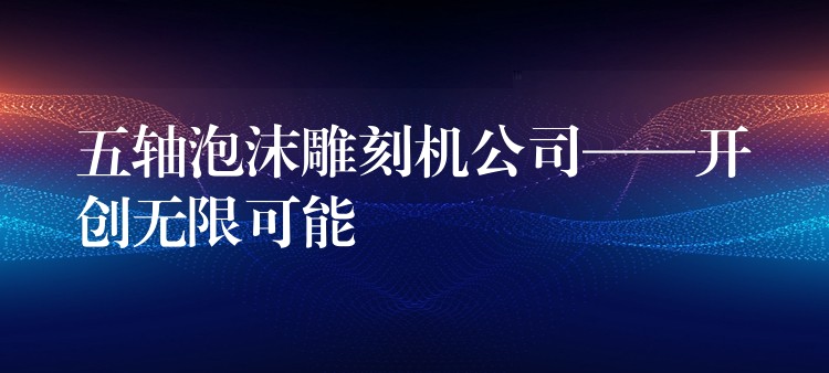 五轴泡沫雕刻机公司——开创无限可能