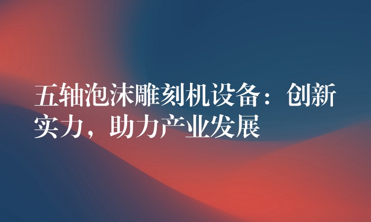 五轴泡沫雕刻机设备：创新实力，助力产业发展