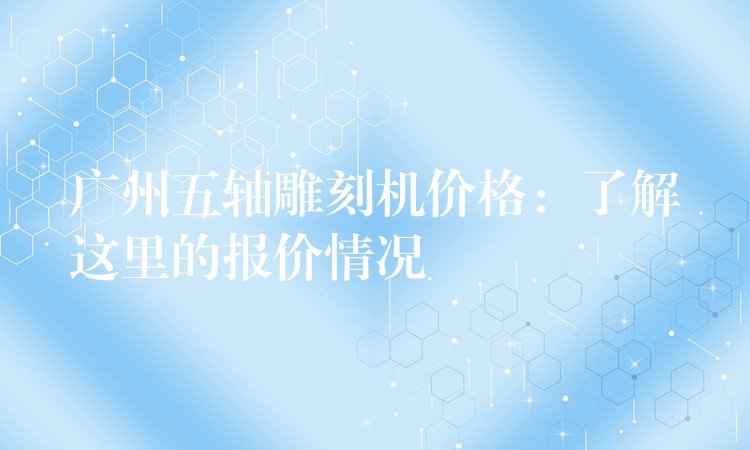 广州五轴雕刻机价格：了解这里的报价情况